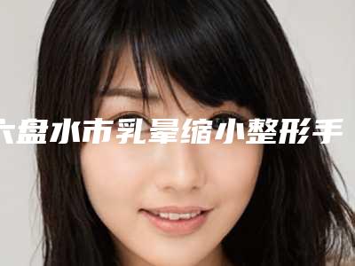 六盘水市乳晕缩小整形手术附整形价格表一览(2025年5月均价为：3545元）