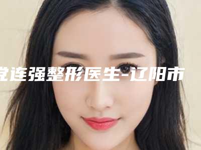 党连强整形医生-辽阳市党连强医生抽脂隆胸手术入围专家都是名医大咖