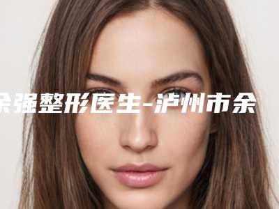 余强整形医生-泸州市余强医生腿部吸脂塑形术实力口碑揭秘