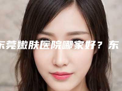 东莞嫩肤医院哪家好？东莞知美医疗美容门诊部等不仅正规，性价比还高