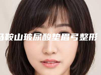 马鞍山玻尿酸垫眉弓整形医院综合实力十强排名榜独家公布(玻尿酸垫眉整形医院排名公布，谁是十强？)