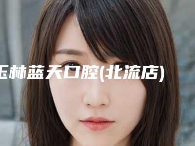 玉林蓝天口腔(北流店)价格价位表真实-附牙齿套案例