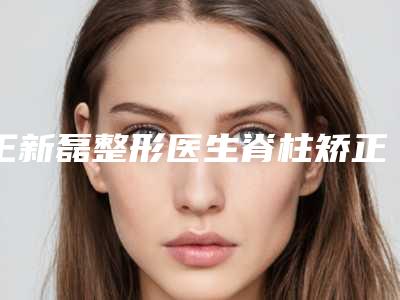 王新磊整形医生脊柱矫正手术口碑实力双靠谱-解放军北部战区空军医院(第463医院)