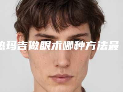 热玛吉做眼术哪种方法最安全_热玛吉做眼安全吗会不会有什么副作用啊
