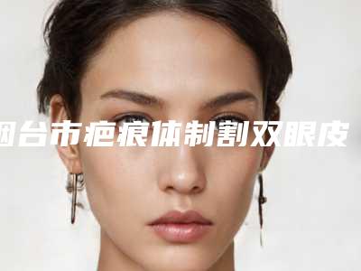 烟台市疤痕体制割双眼皮医生排名榜前七关注(孙巧华医生汇聚正规机构)