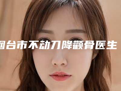 烟台市不动刀降颧骨医生在榜名单高分盘点(姜信模医生都是人气口碑之选)