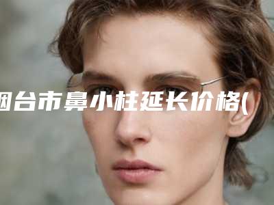 烟台市鼻小柱延长价格(费用)清单刷新(近6个月均价为:17292元)
