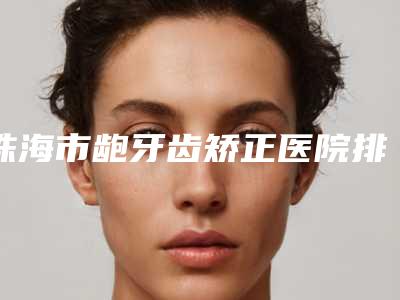 珠海市龅牙齿矫正医院排行被网友盛赞(广东珠海同步口腔门诊部TOP10稳中求胜)