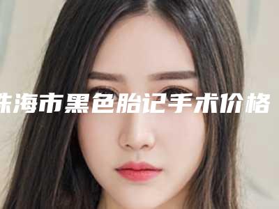 珠海市黑色胎记手术价格(费用)清单了解(珠海市黑色胎记手术费用是要多少钱)