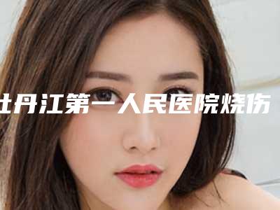 牡丹江第一人民医院烧伤科与牡丹江邹忠明美容整形外科你更喜欢哪一家