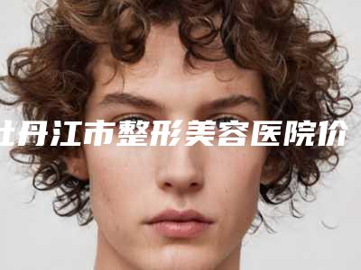 牡丹江市整形美容医院价格(收费标准)项目大全介绍