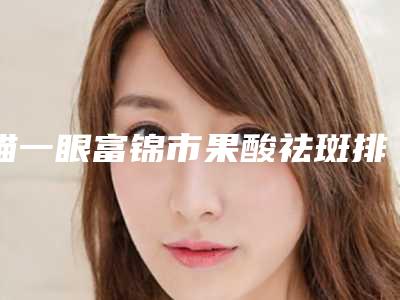 瞄一眼富锦市果酸祛斑排行榜8强整形医院解锁前三!富锦市果酸祛斑口碑好的医院你知道哪几位