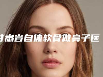 甘肃省自体软骨做鼻子医院排名前八人气榜出炉(甘肃省自体软骨做鼻子整形医院)