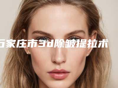 石家庄市3d除皱提拉术医生排行口碑也不错-石家庄市3d除皱提拉术医生