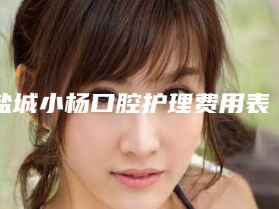 盐城小杨口腔护理费用表明细2025官方发-附塑钢牙案例