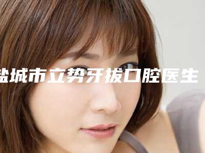 盐城市立势牙拔口腔医生在榜清单前十位选哪个-盐城市立势牙拔医生排名靠前的医生名单