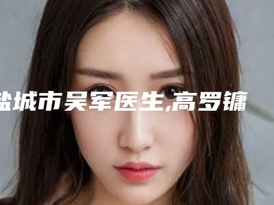盐城市吴军医生,高罗镛医生口碑技术对比出炉