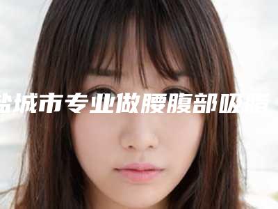 盐城市专业做腰腹部吸脂医院哪家技术牛-做腰腹部吸脂一次费用