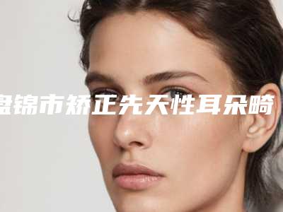 盘锦市矫正先天性耳朵畸形医院上榜名单十强热门机构参考(盘锦格蕾兰德医疗美容诊所技术点评_附价格一览表)