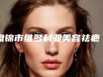 盘锦市维多利亚美容祛疤价位表2025完整发布(维多利亚美容祛疤均价为:5409元)