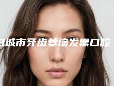 白城市牙齿萎缩发黑口腔医生排名前十佳名单公布-白城市牙齿萎缩发黑医生排行榜简述