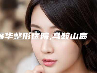 福华整形医院,马鞍山宸熙医疗美容诊所公立私立口碑大PK
