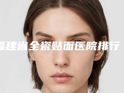 福建省全瓷贴面医院排行推荐盘点(漳州科洛伊医疗美容门诊部看谁更胜一筹)