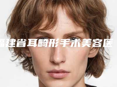 福建省耳畸形手术美容医院推荐:耳畸形手术医院前30深得网友心