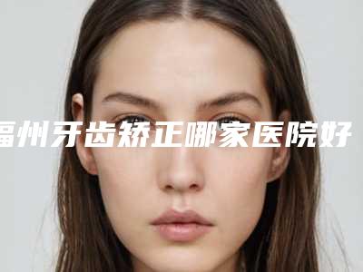 福州牙齿矫正哪家医院好(福州牙齿矫正对比大概价格大概是多少)