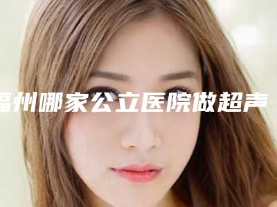 福州哪家公立医院做超声波洗牙技术好?(福州三甲医院洗牙)