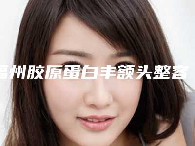 福州胶原蛋白丰额头整容医院前十位!福建省中医药大学附属人民医院医学美容科分析哪个效果更好