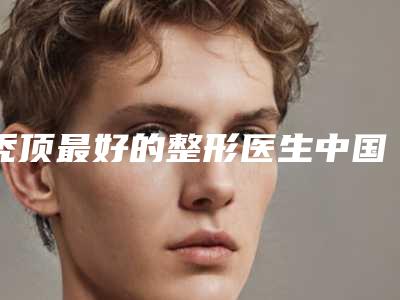 秃顶最好的整形医生中国:秃顶医生前50哪个实力棒