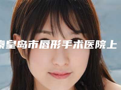秦皇岛市唇形手术医院上榜清单十强实查-秦皇岛市唇形手术整形医院