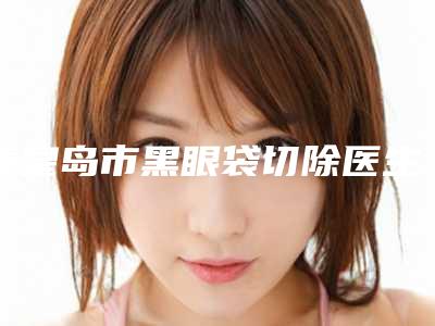秦皇岛市黑眼袋切除医生排名榜top10强人气测评-王东英医生价格公道又亲民
