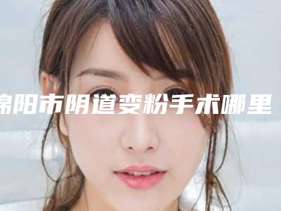 绵阳市阴道变粉手术哪里整形医院好(绵阳市阴道变粉手术医院上榜清单前十佳口碑集合公开)