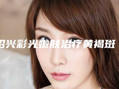 绍兴彩光嫩肤治疗黄褐斑适应人群详细介绍