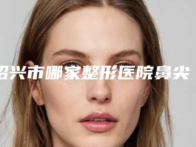绍兴市哪家整形医院鼻尖下垂修复做的比较好(绍兴越城华美整形医疗门诊部来为您助力)