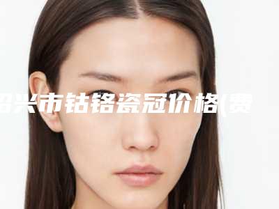 绍兴市钴铬瓷冠价格(费用)清单项目2025(钴铬瓷冠均价为：2110元）