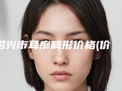 绍兴市耳廓畸形价格(价目)表项目一览表-均价耳廓畸形19327元