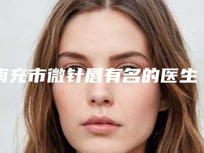 南充市微针唇有名的医生(苏怀风医生求美者真实评价)