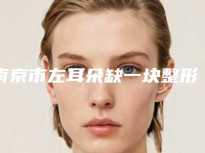 南京市左耳朵缺一块整形医生排名TOP10及详细介绍