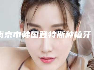 南京市韩国登特斯种植牙价格(费用)清单新版在线一览-南京市韩国登特斯种植牙价格