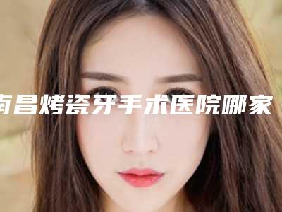 南昌烤瓷牙手术医院哪家好前十热门医院信息分享
