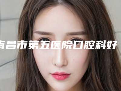 南昌市第五医院口腔科好吗-价格(费用)清单全新版本一览