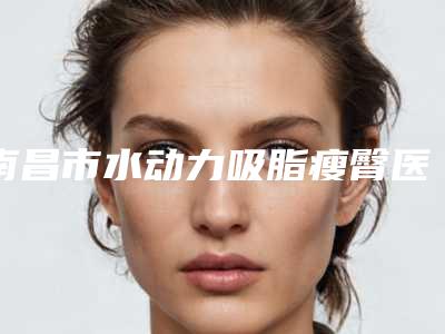 南昌市水动力吸脂瘦臀医院综合实力前十佳排名榜介绍(南昌市水动力吸脂瘦臀整形医院)