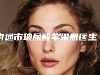 南通市玻尿酸苹果肌医生排行前十位快来挑选-南通市朱益华整形医生