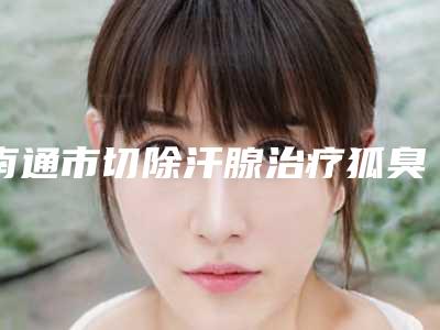 南通市切除汗腺治疗狐臭排名前十人气推荐(南通市切除汗腺治疗狐臭整形医院)