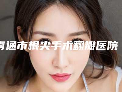 南通市根尖手术翻瓣医院排名榜实力评出(南通启东民卫口腔技术优势出炉)