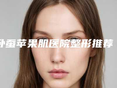 卧蚕苹果肌医院整形推荐:卧蚕苹果肌医院前30强热门医