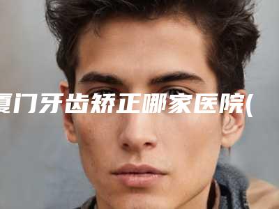 厦门牙齿矫正哪家医院(厦门矫正牙齿的费用是多少)